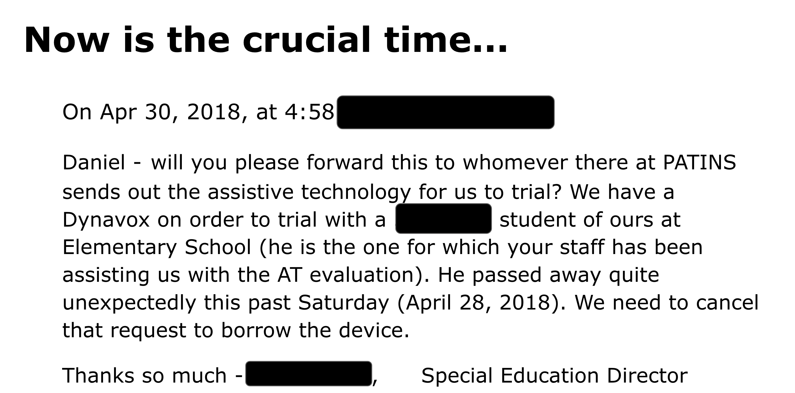 On Apr 30, 2018, at 4:58pm,     Daniel - will you please forward this to whomever there at PATINS sends out the assistive technology for us to trial? We have a Dynavox on order to trial with a 3rd grade student of ours at                Elementary School (he is the one for which your staff has been assisting us with the AT evaluation). He passed away quite unexpectedly this past Saturday (April 28, 2018). We need to cancel that request to borrow the device.  Thanks so much -                  ,      Special Education Director          